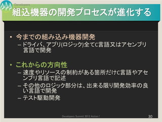 Developers
Summit
組込機器の開発プロセスが進化する

• 今までの組み込み機器開発
  – ドライバ、アプリ(ロジック)全てC言語又はアセンブリ
    言語で開発

• これからの方向性
  – 速度やリソースの制約がある箇所だけC言語やアセ
    ンブリ言語で記述
  – その他のロジック部分は、出来る限り開発効率の良
    い言語で開発
  – テスト駆動開発

             Developers Summit 2013 Action !   30
 