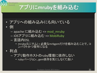 Developers
Summit
             アプリにmrubyを組み込む

• アプリへの組み込みにも向いている
• 例
  – apache に組み込む => mod_mruby
  – iOSアプリに組み込む => MobiRuby
  – 言語内DSL
       • mruby(ミニマム) + 必要なmrbgemだけを組み込むことで、コ
         ンパクトかつ堅牢になる
• 利点
  – アプリ動作ホストのruby環境に依存しない
       • rubyバージョン、gem依存を気にしなくて良い


                 Developers Summit 2013 Action !   31
 