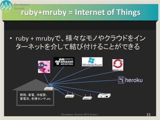 Developers
Summit
    ruby+mruby = Internet of Things

• ruby + mrubyで、様々なモノやクラウドをイン
  ターネットを介して結び付けることができる




   照明、家電、冷暖房、
   蓄電池、各種センサ,etc.




                    Developers Summit 2013 Action !   33
 