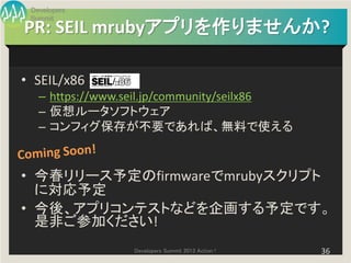 Developers
 Summit
PR: SEIL mrubyアプリを作りませんか?

• SEIL/x86
   – https://www.seil.jp/community/seilx86
   – 仮想ルータソフトウェア
   – コンフィグ保存が不要であれば、無料で使える


• 今春リリース予定のfirmwareでmrubyスクリプト
  に対応予定
• 今後、アプリコンテストなどを企画する予定です。
  是非ご参加ください!
                 Developers Summit 2013 Action !   36
 