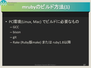 Developers
Summit
             mrubyのビルド方法(1)

• PC環境(Linux, Mac) でビルドに必要なもの
  – GCC
  – bison
  – git
  – Rake (Ruby版make) または ruby1.8以降




                Developers Summit 2013 Action !   37
 