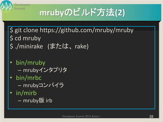 Developers
 Summit
              mrubyのビルド方法(2)
$ git clone https://github.com/mruby/mruby
$ cd mruby
$ ./minirake (または、 rake)

• bin/mruby
   – mrubyインタプリタ
• bin/mrbc
   – mrubyコンパイラ
• in/mirb
   – mruby版 irb

                  Developers Summit 2013 Action !   38
 