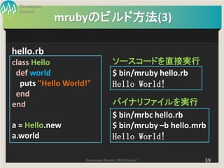 Developers
  Summit
               mrubyのビルド方法(3)

hello.rb
class Hello                       ソースコードを直接実行
 def world                        $ bin/mruby hello.rb
  puts "Hello World!"             Hello World!
 end
end                               バイナリファイルを実行
                                  $ bin/mrbc hello.rb
a = Hello.new                     $ bin/mruby –b hello.mrb
a.world                           Hello World!

                   Developers Summit 2013 Action !       39
 