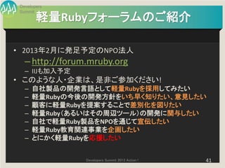 Developers
 Summit
        軽量Rubyフォーラムのご紹介

• 2013年2月に発足予定のNPO法人
   – http://forum.mruby.org
   – IIJも加入予定
• このような人・企業は、是非ご参加ください!
   –   自社製品の開発言語として軽量Rubyを採用してみたい
   –   軽量Rubyの今後の開発方針をいち早く知りたい、意見したい
   –   顧客に軽量Rubyを提案することで差別化を図りたい
   –   軽量Ruby（あるいはその周辺ツール）の開発に関与したい
   –   自社で軽量Ruby製品をNPOを通じて宣伝したい
   –   軽量Ruby教育関連事業を企画したい
   –   とにかく軽量Rubyを応援したい


                 Developers Summit 2013 Action !   41
 