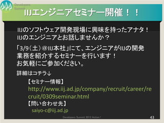 Developers
Summit
      IIJエンジニアセミナー開催！！
 IIJのソフトウェア開発現場に興味を持ったアナタ！
 IIJのエンジニアとお話しませんか？
 「3/9（土）＠IIJ本社」にて、エンジニアがIIJの開発
 業務を紹介するセミナーを行います！
 お気軽にご参加ください。
 詳細はコチラ↓
        【セミナー情報】
        http://www.iij.ad.jp/company/recruit/career/re
        cruit/0309seminar.html
        【問い合わせ先】
         saiyo-c@iij.ad.jp
                       Developers Summit 2013 Action !   43
 
