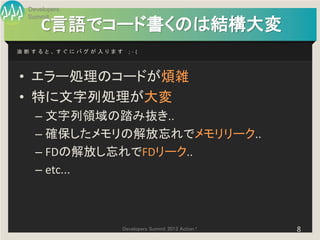Developers
 Summit
     C言語でコード書くのは結構大変
油断すると、すぐにバグが入ります   ;-(




• エラー処理のコードが煩雑
• 特に文字列処理が大変
   – 文字列領域の踏み抜き..
   – 確保したメモリの解放忘れでメモリリーク..
   – FDの解放し忘れでFDリーク..
   – etc...



               Developers Summit 2013 Action !   8
 