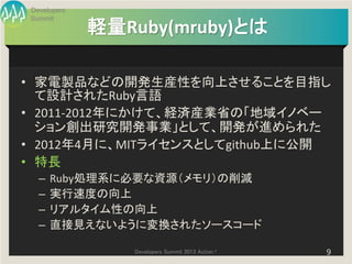 Developers
Summit
             軽量Ruby(mruby)とは

• 家電製品などの開発生産性を向上させることを目指し
  て設計されたRuby言語
• 2011-2012年にかけて、経済産業省の「地域イノベー
  ション創出研究開発事業」として、開発が進められた
• 2012年4月に、MITライセンスとしてgithub上に公開
• 特長
  –   Ruby処理系に必要な資源（メモリ）の削減
  –   実行速度の向上
  –   リアルタイム性の向上
  –   直接見えないように変換されたソースコード

                Developers Summit 2013 Action !   9
 