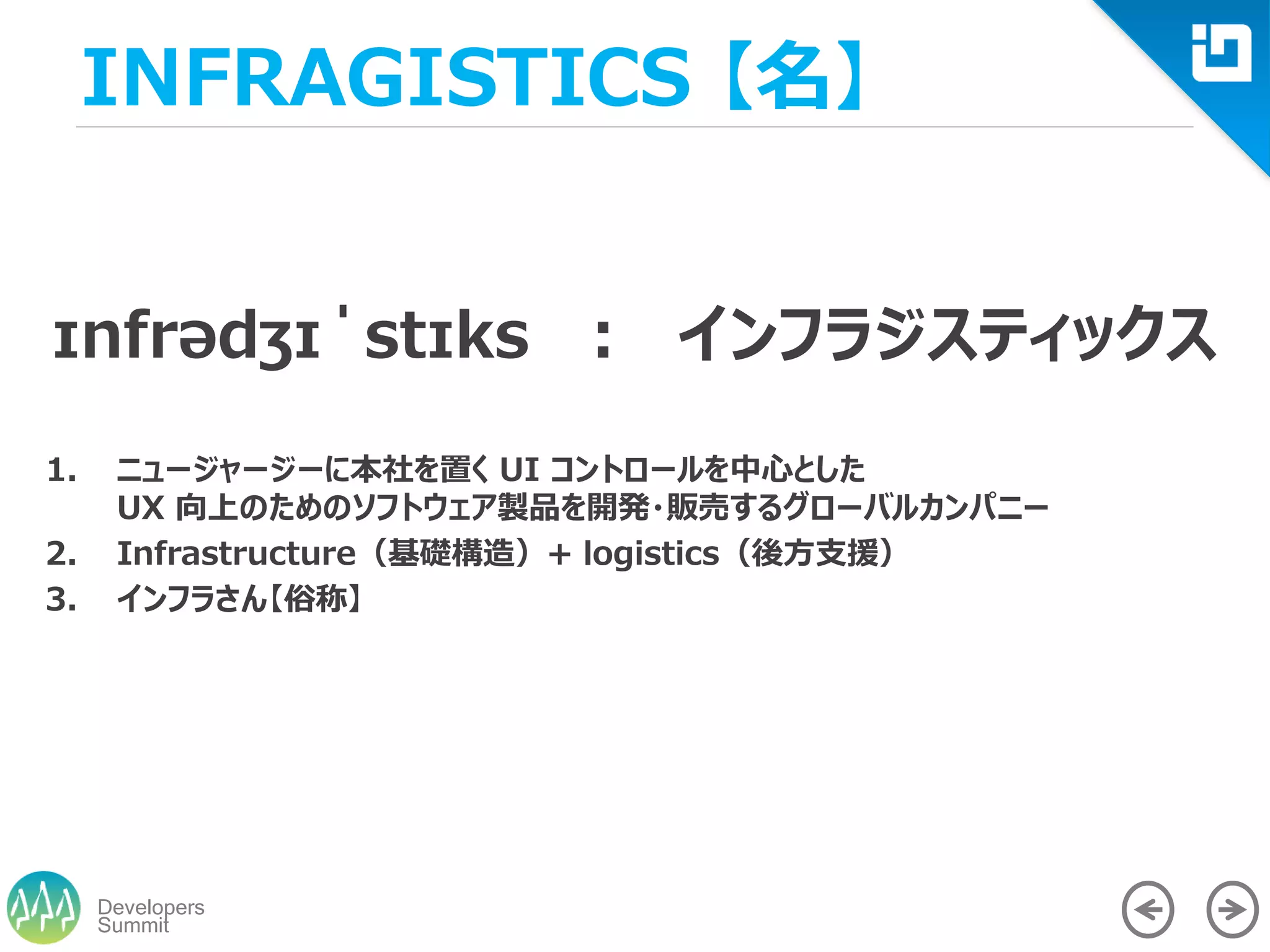 Summit
Developers
INFRAGISTICS 【名】
ɪnfrədʒɪˈstɪks ： インフラジスティックス
1. ニュージャージーに本社を置く UI コントロールを中心とした
UX 向上のためのソフトウェア製品を開発・販売するグローバルカンパニー
2. Infrastructure（基礎構造）+ logistics（後方支援）
3. インフラさん【俗称】
 