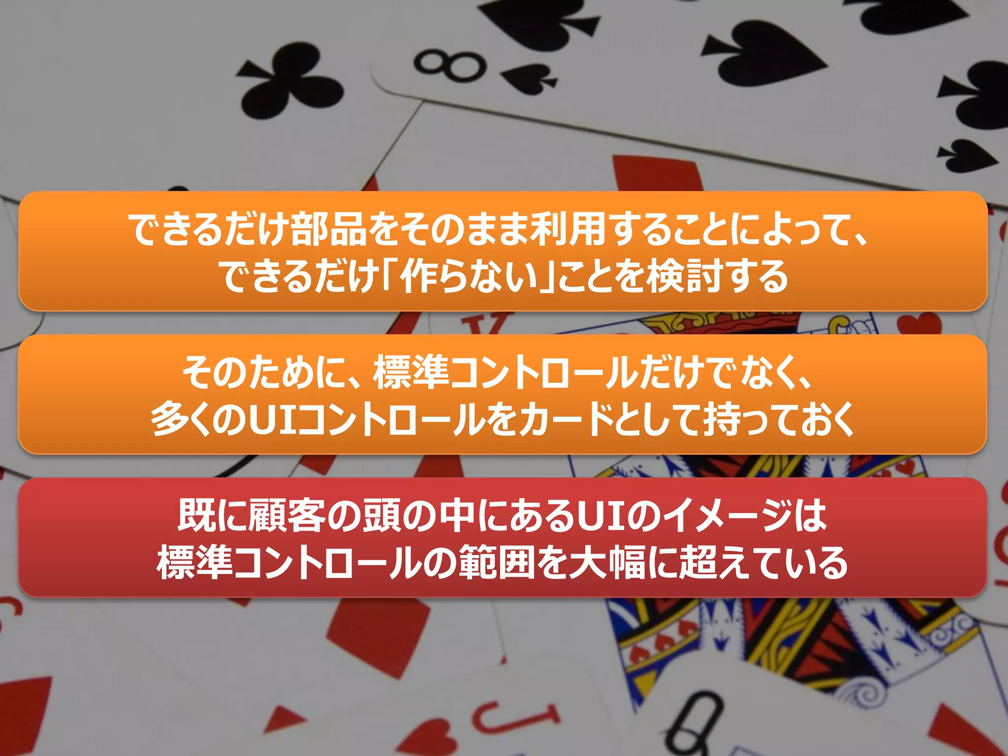 できるだけ部品をそのまま利用することによって、
できるだけ「作らない」ことを検討する
そのために、標準コントロールだけでなく、
多くのUIコントロールをカードとして持っておく
既に顧客の頭の中にあるUIのイメージは
標準コントロールの範囲を大幅に超えている
 