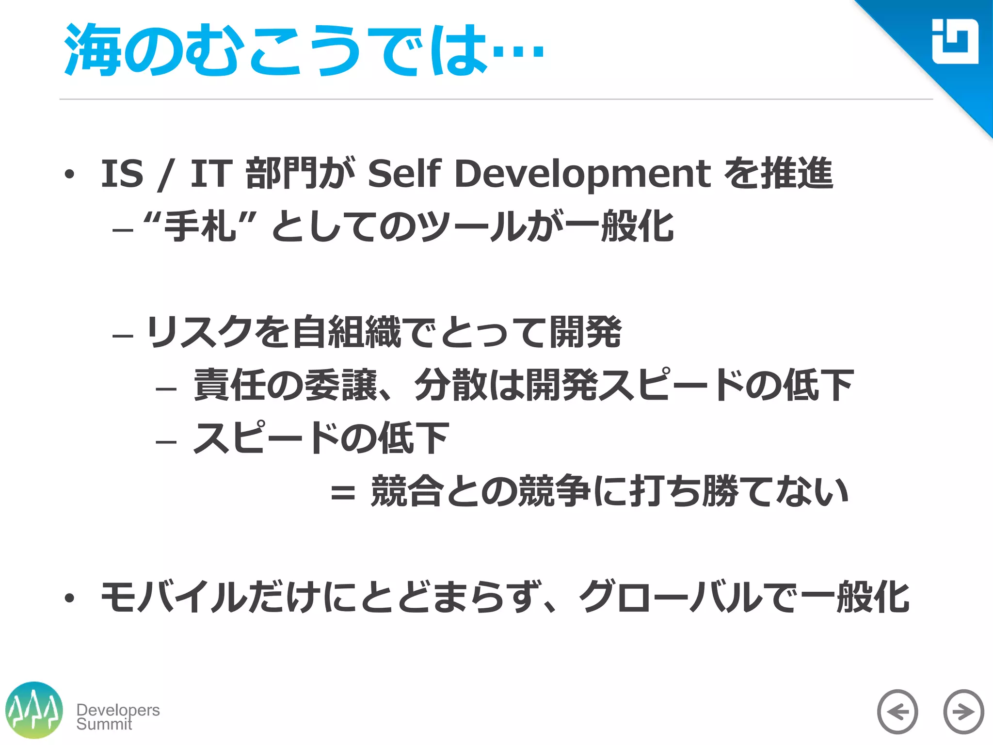 Summit
Developers
海のむこうでは…
• IS / IT 部門が Self Development を推進
– “手札” としてのツールが一般化
– リスクを自組織でとって開発
– 責任の委譲、分散は開発スピードの低下
– スピードの低下
= 競合との競争に打ち勝てない
• モバイルだけにとどまらず、グローバルで一般化
 