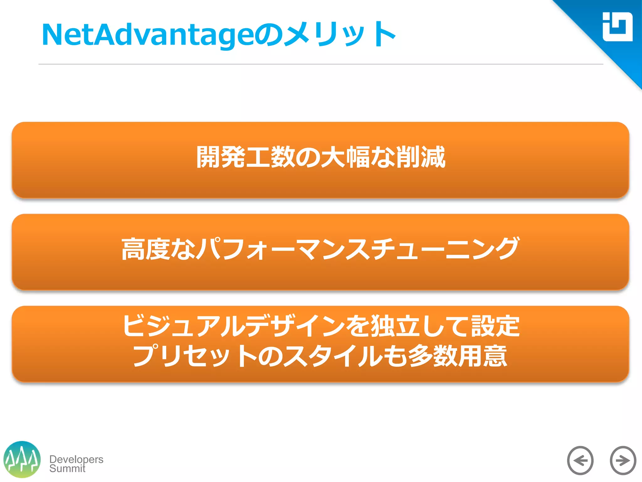 Summit
Developers
NetAdvantageのメリット
開発工数の大幅な削減
高度なパフォーマンスチューニング
ビジュアルデザインを独立して設定
プリセットのスタイルも多数用意
 
