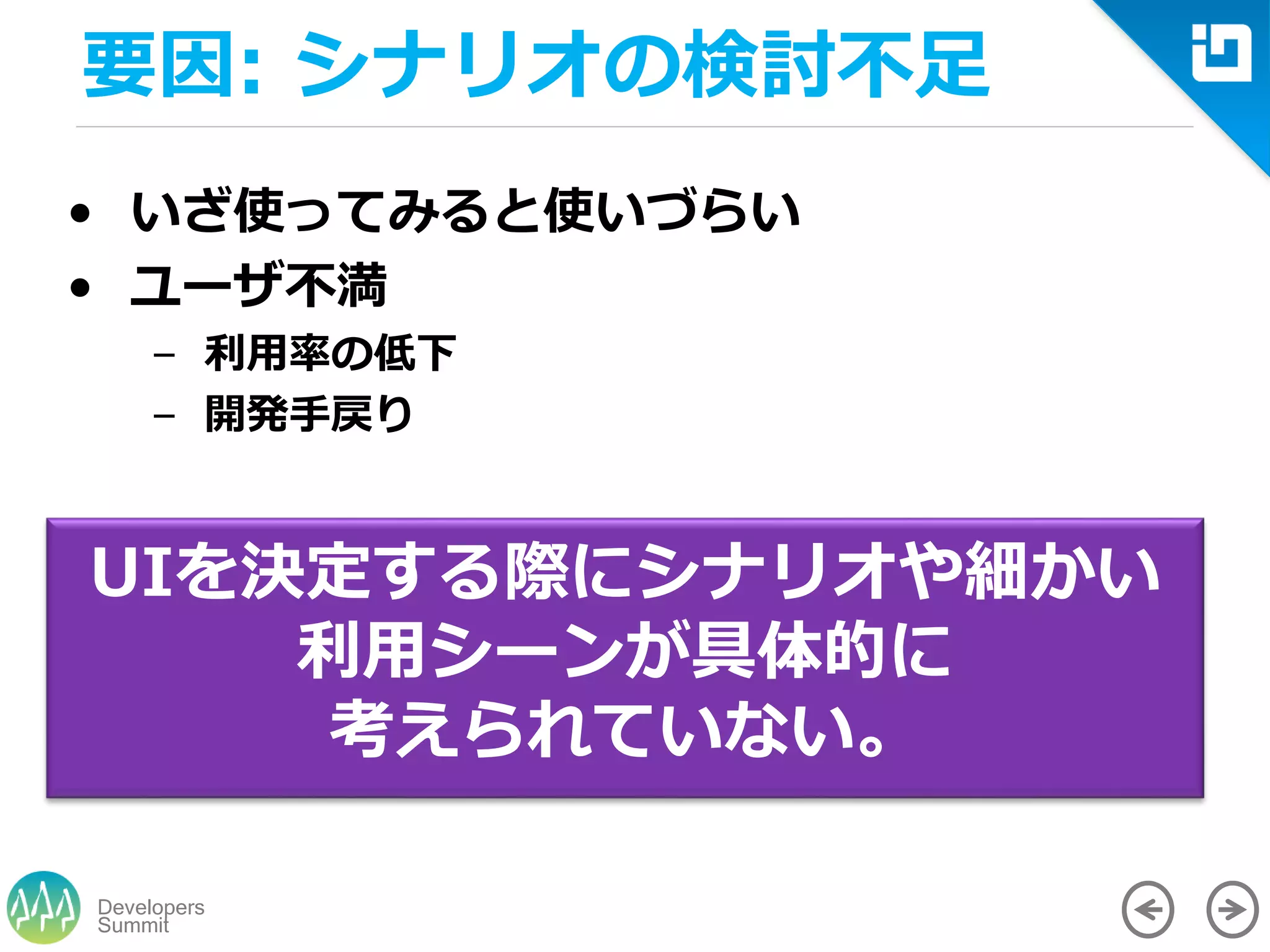 Summit
Developers
UIを決定する際にシナリオや細かい
利用シーンが具体的に
考えられていない。
• いざ使ってみると使いづらい
• ユーザ不満
– 利用率の低下
– 開発手戻り
要因: シナリオの検討不足
 