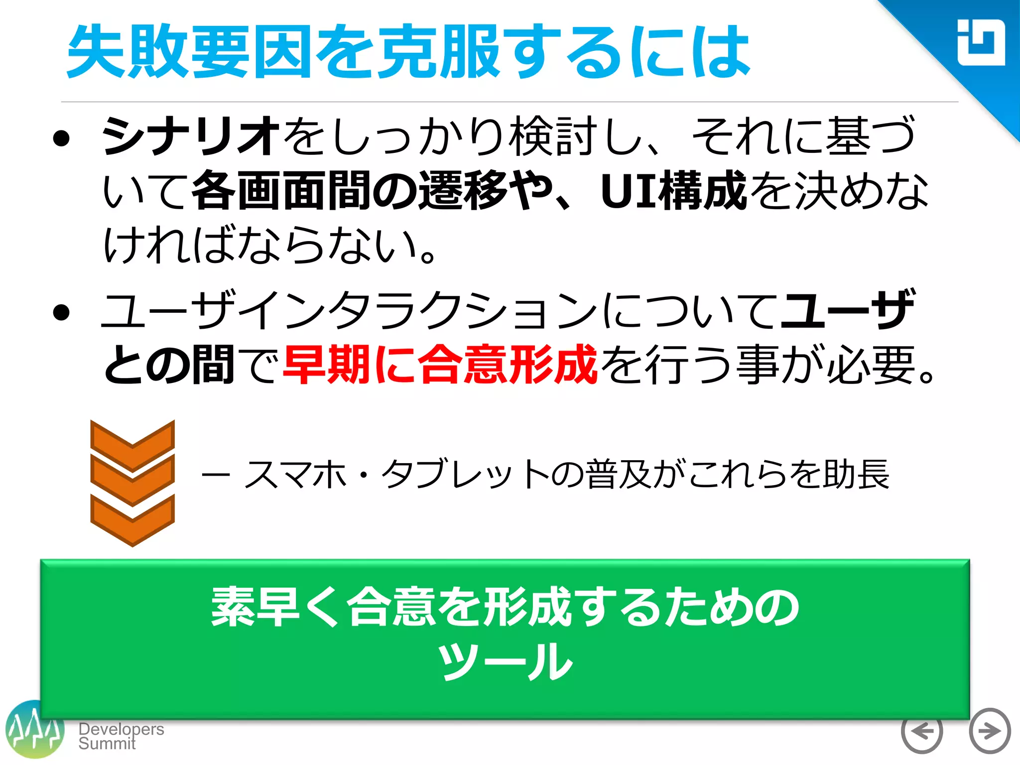 Summit
Developers
• シナリオをしっかり検討し、それに基づ
いて各画面間の遷移や、UI構成を決めな
ければならない。
• ユーザインタラクションについてユーザ
との間で早期に合意形成を行う事が必要。
素早く合意を形成するための
ツール
ー スマホ・タブレットの普及がこれらを助長
失敗要因を克服するには
 