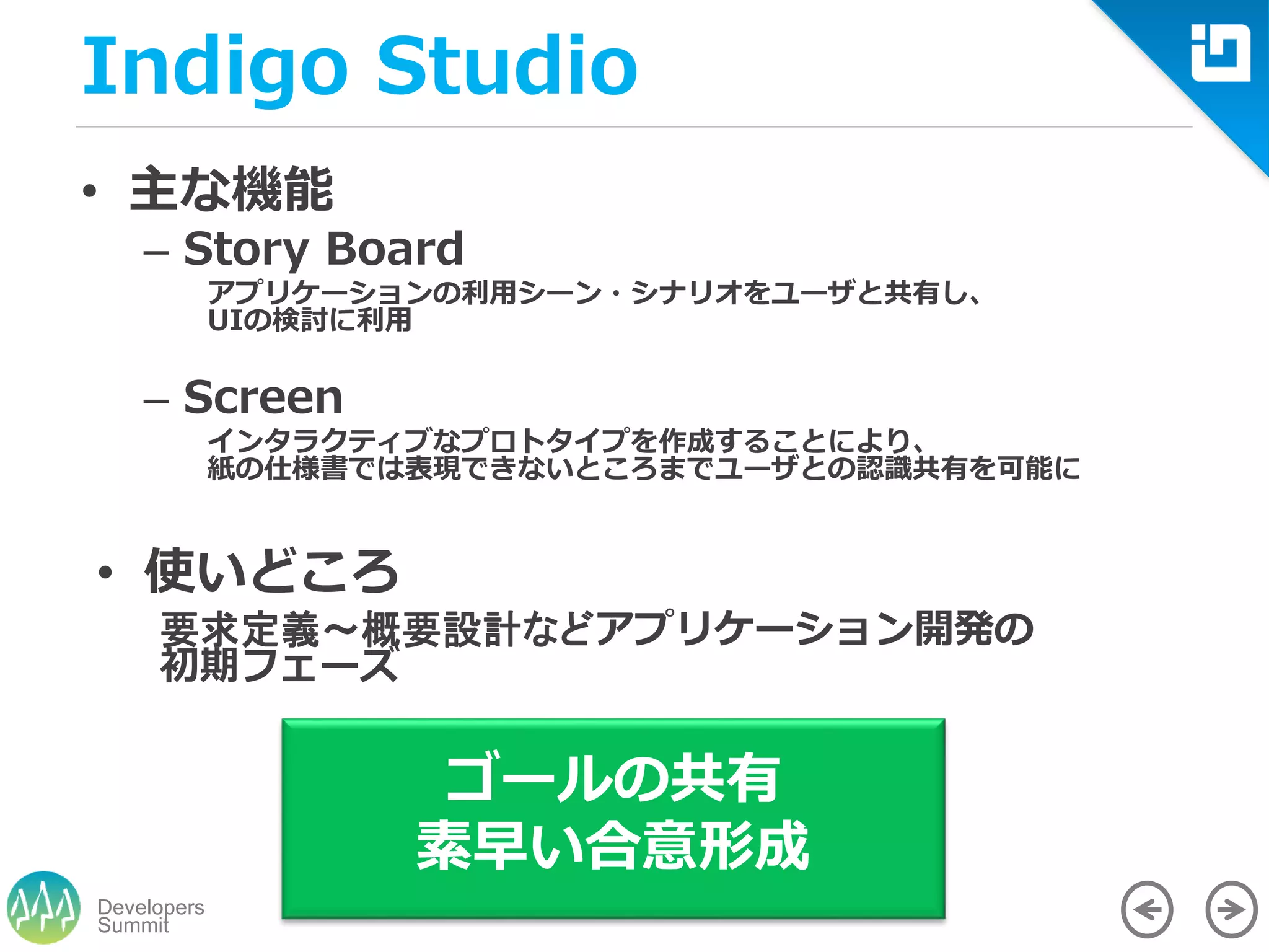 Summit
Developers
Indigo Studio
• 主な機能
– Story Board
アプリケーションの利用シーン・シナリオをユーザと共有し、
UIの検討に利用
– Screen
インタラクティブなプロトタイプを作成することにより、
紙の仕様書では表現できないところまでユーザとの認識共有を可能に
• 使いどころ
要求定義～概要設計などアプリケーション開発の
初期フェーズ
ゴールの共有
素早い合意形成
 