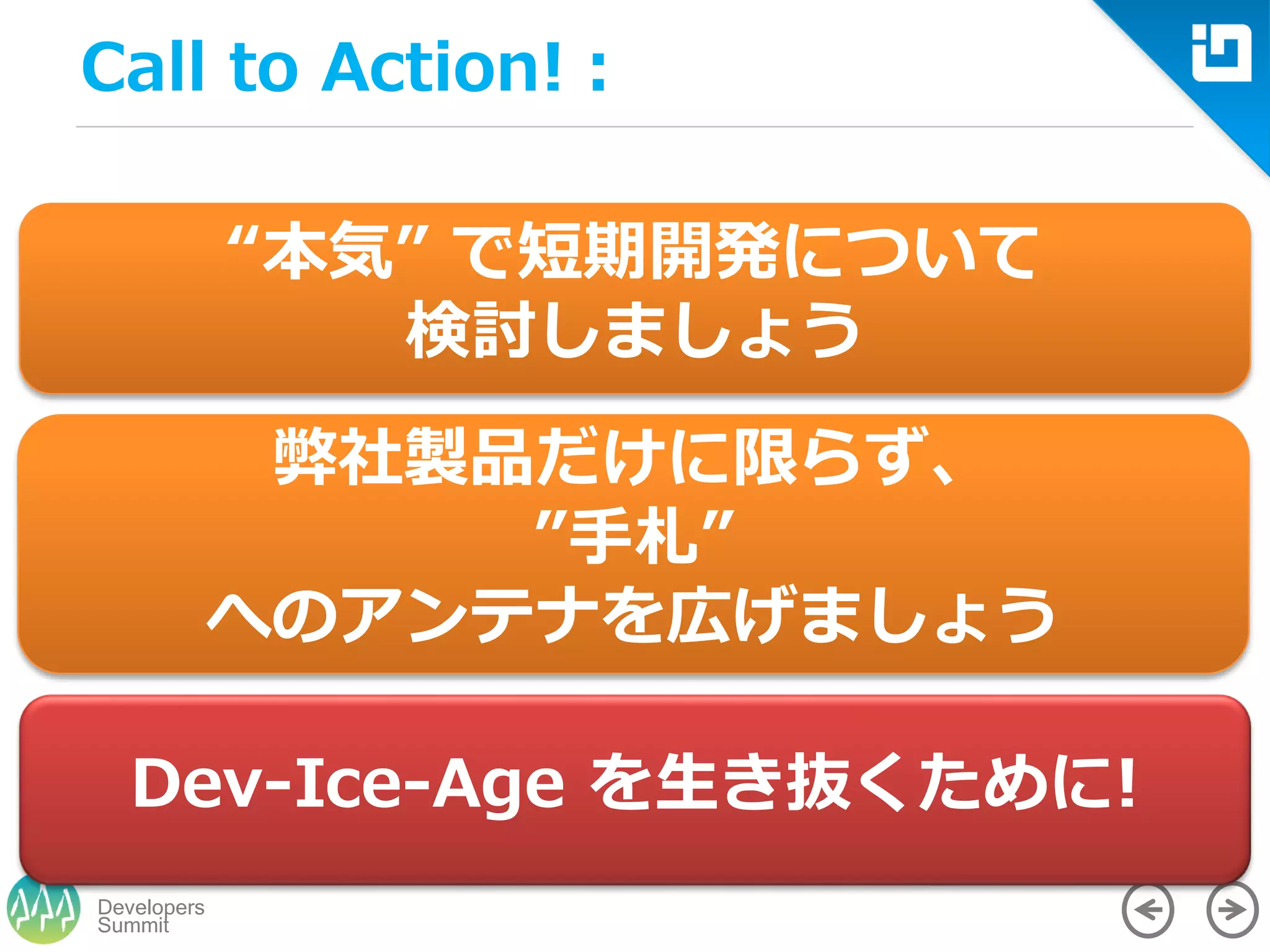 Summit
Developers
Call to Action!：
“本気” で短期開発について
検討しましょう
弊社製品だけに限らず、
”手札”
へのアンテナを広げましょう
Dev-Ice-Age を生き抜くために!
 