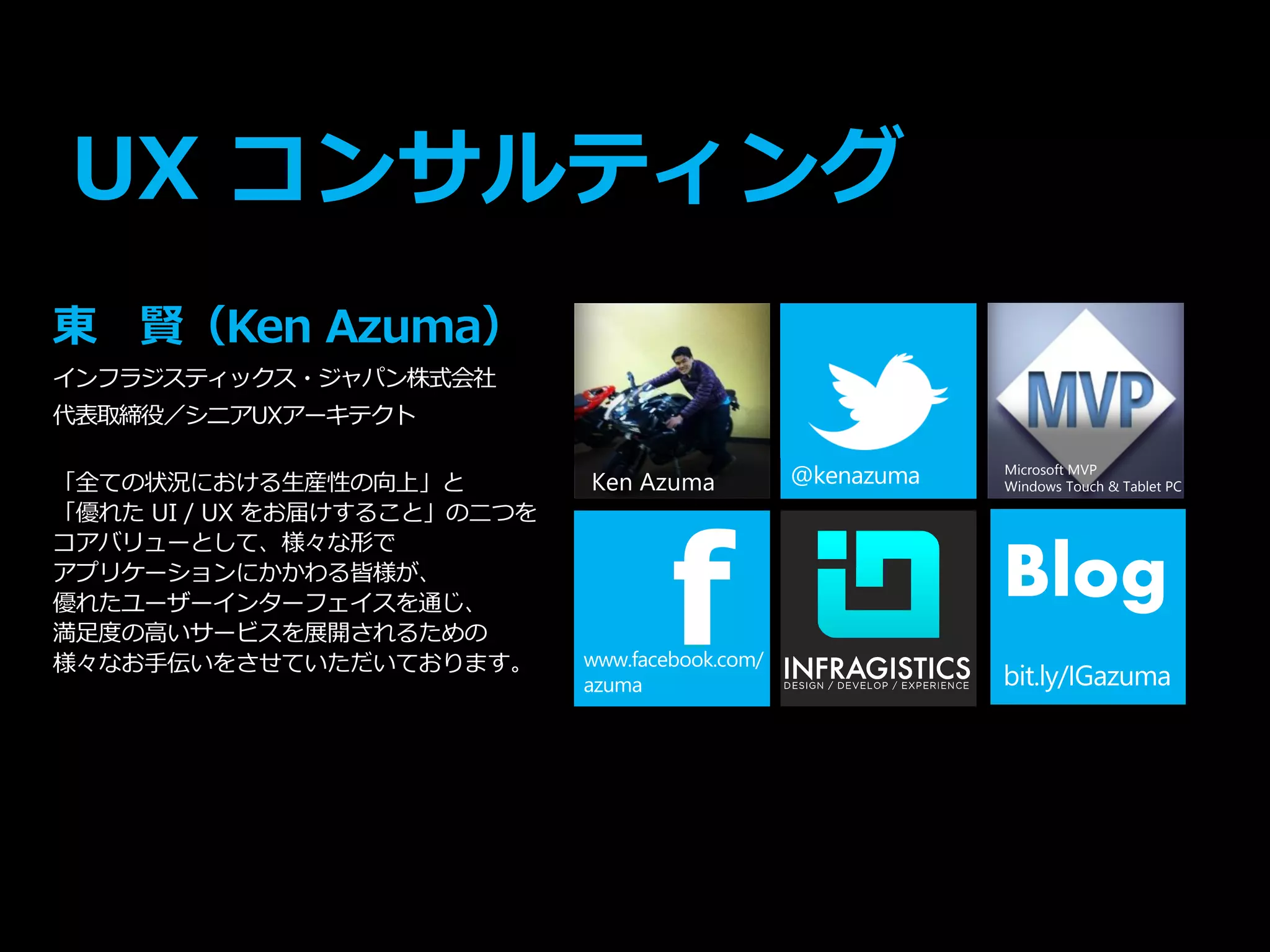 Ken Azuma
UX コンサルティング
東 賢（Ken Azuma）
インフラジスティックス・ジャパン株式会社
代表取締役／シニアUXアーキテクト
「全ての状況における生産性の向上」と
「優れた UI / UX をお届けすること」の二つを
コアバリューとして、様々な形で
アプリケーションにかかわる皆様が、
優れたユーザーインターフェイスを通じ、
満足度の高いサービスを展開されるための
様々なお手伝いをさせていただいております。
f
Microsoft MVP
Windows Touch & Tablet PC
Blog
 