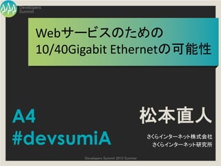 Summit
Developers
Developers Summit 2013 Summer
Webサービスのための
10/40Gigabit Ethernetの可能性
松本直人
さくらインターネット株式会社
さくらインターネット研究所
A4
#devsumiA
 