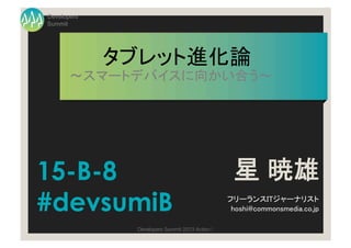Developers
Summit




             タブレット進化論	
       ～スマートデバイスに向かい合う～	




15-B-8                                              星 暁雄
#devsumiB                                          フリーランスITジャーナリスト 
                                                    hoshi@commonsmedia.co.jp 	

               Developers Summit 2013 Action ! 
 