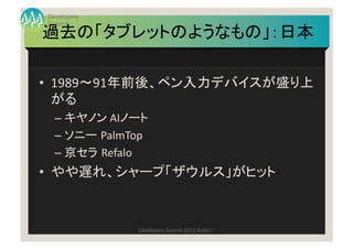 Developers
Summit
過去の「タブレットのようなもの」：日本	

•  1989〜91年前後、ペン入力デバイスが盛り上
   がる	
  
  –  キヤノン	
  AIノート	
  
  –  ソニー PalmTop	
  
 ...