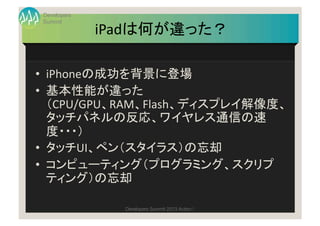 Developers
Summit
             iPadは何が違った？	

•  iPhoneの成功を背景に登場	
  
•  基本性能が違った	
  
   （CPU/GPU、RAM、Flash、ディスプレイ解像度、
   タッ...