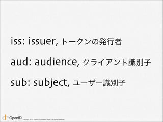 iss: issuer, トークンの発行者 
aud: audience, クライアント識別子 
sub: subject, ユーザー識別子 
Copyright 2013 OpenID Foundation Japan - All Right...