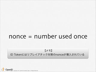 nonce = number used once 
Copyright 2013 OpenID Foundation Japan - All Rights Reserved. 
【メモ】 
ID Tokenにはリプレイアタック対策のnonceが...