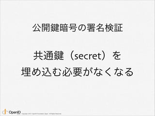公開鍵暗号の署名検証 
共通鍵（secret）を 
埋め込む必要がなくなる 
Copyright 2013 OpenID Foundation Japan - All Rights Reserved. 
 