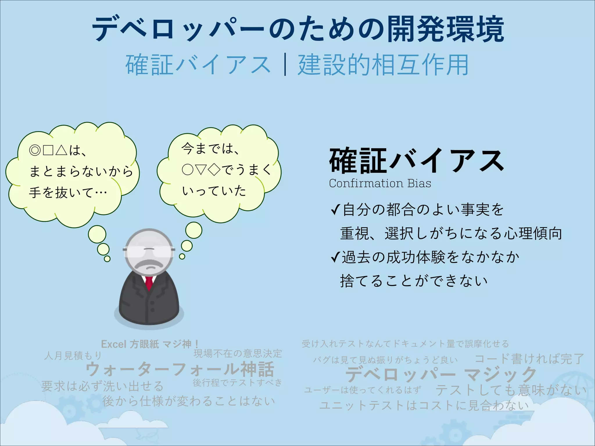 デベロッパーのための開発環境
確証バイアス ¦ 建設的相互作用

◎□△は、 

今までは、

まとまらないから

○▽◇でうまく

手を抜いて…

いっていた

確証バイアス
Confirmation Bias

✓自分の都合のよい事実を 
重視、選択しがちになる心理傾向
✓過去の成功体験をなかなか 
捨てることができない

Excel 方眼紙 マジ神！
現場不在の意思決定
人月見積もり

ウォーターフォール神話

後行程でテストすべき
要求は必ず洗い出せる
後から仕様が変わることはない

受け入れテストなんてドキュメント量で誤摩化せる
バグは見て見ぬ振りがちょうど良い

コード書ければ完了

デベロッパー マジック
ユーザーは使ってくれるはず

テストしても意味がない

ユニットテストはコストに見合わない

 