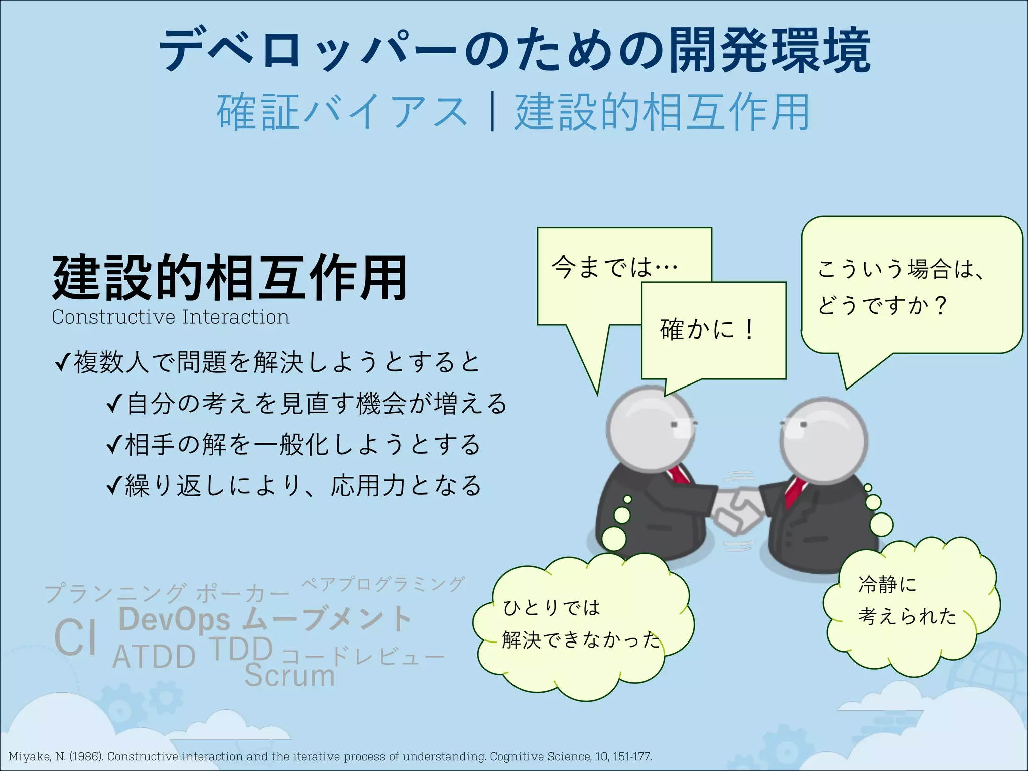 デベロッパーのための開発環境
確証バイアス ¦ 建設的相互作用

建設的相互作用

今までは…

Constructive Interaction

確かに！

こういう場合は、
どうですか？

✓複数人で問題を解決しようとすると
✓自分の考えを見直す機会が増える
✓相手の解を一般化しようとする
✓繰り返しにより、応用力となる

プランニング ポーカー

CI

冷静に

ペアプログラミング

DevOps ムーブメント
ATDD TDD コードレビュー
Scrum

ひとりでは
解決できなかった

Miyake, N. (1986). Constructive interaction and the iterative process of understanding. Cognitive Science, 10, 151-177.

考えられた

 