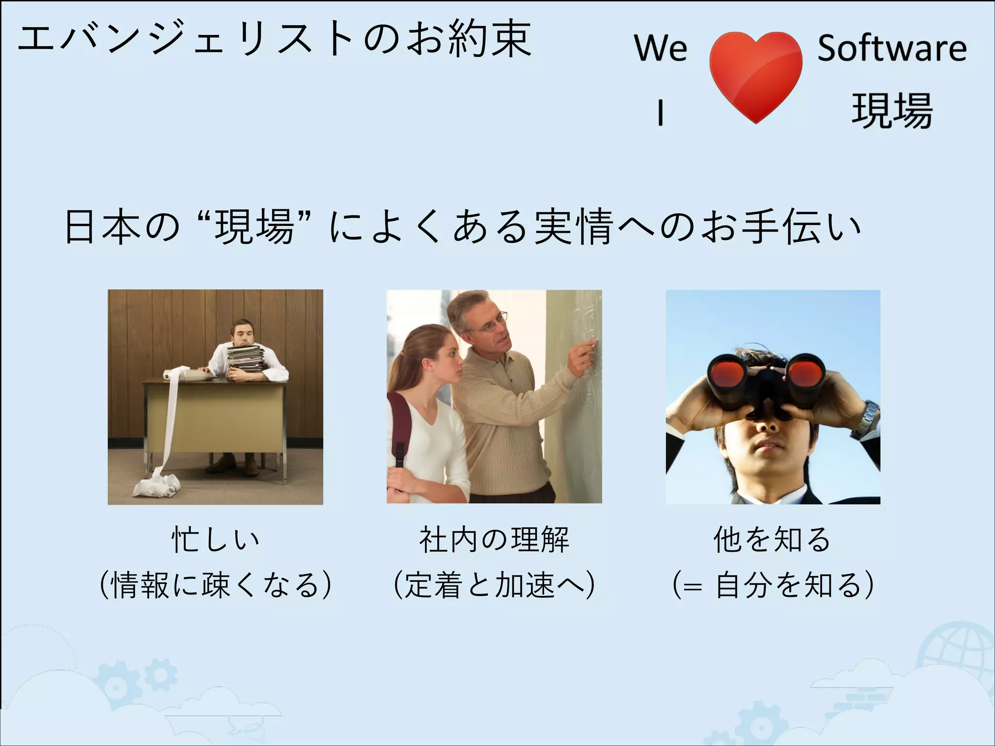 エバンジェリストのお約束

日本の 現場 によくある実情へのお手伝い

忙しい 
(情報に疎くなる)

社内の理解 
(定着と加速へ)

他を知る  
(= 自分を知る)

 