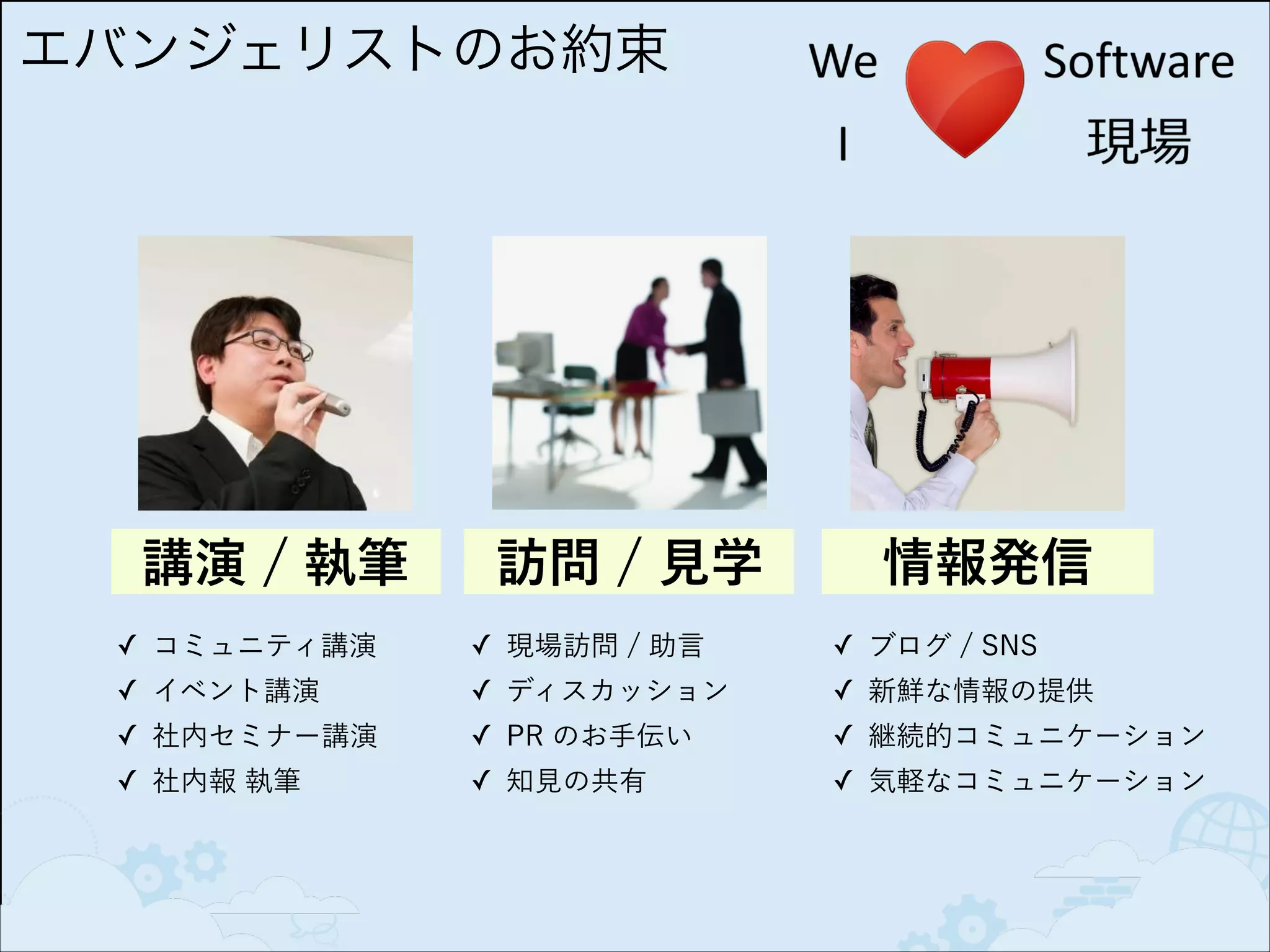 エバンジェリストのお約束

講演 / 執筆

訪問 / 見学

情報発信

✓ コミュニティ講演

✓ 現場訪問 / 助言

✓ ブログ / SNS

✓ イベント講演

✓ ディスカッション

✓ 新鮮な情報の提供

✓ 社内セミナー講演

✓ PR のお手伝い

✓ 継続的コミュニケーション

✓ 社内報 執筆

✓ 知見の共有

✓ 気軽なコミュニケーション

 