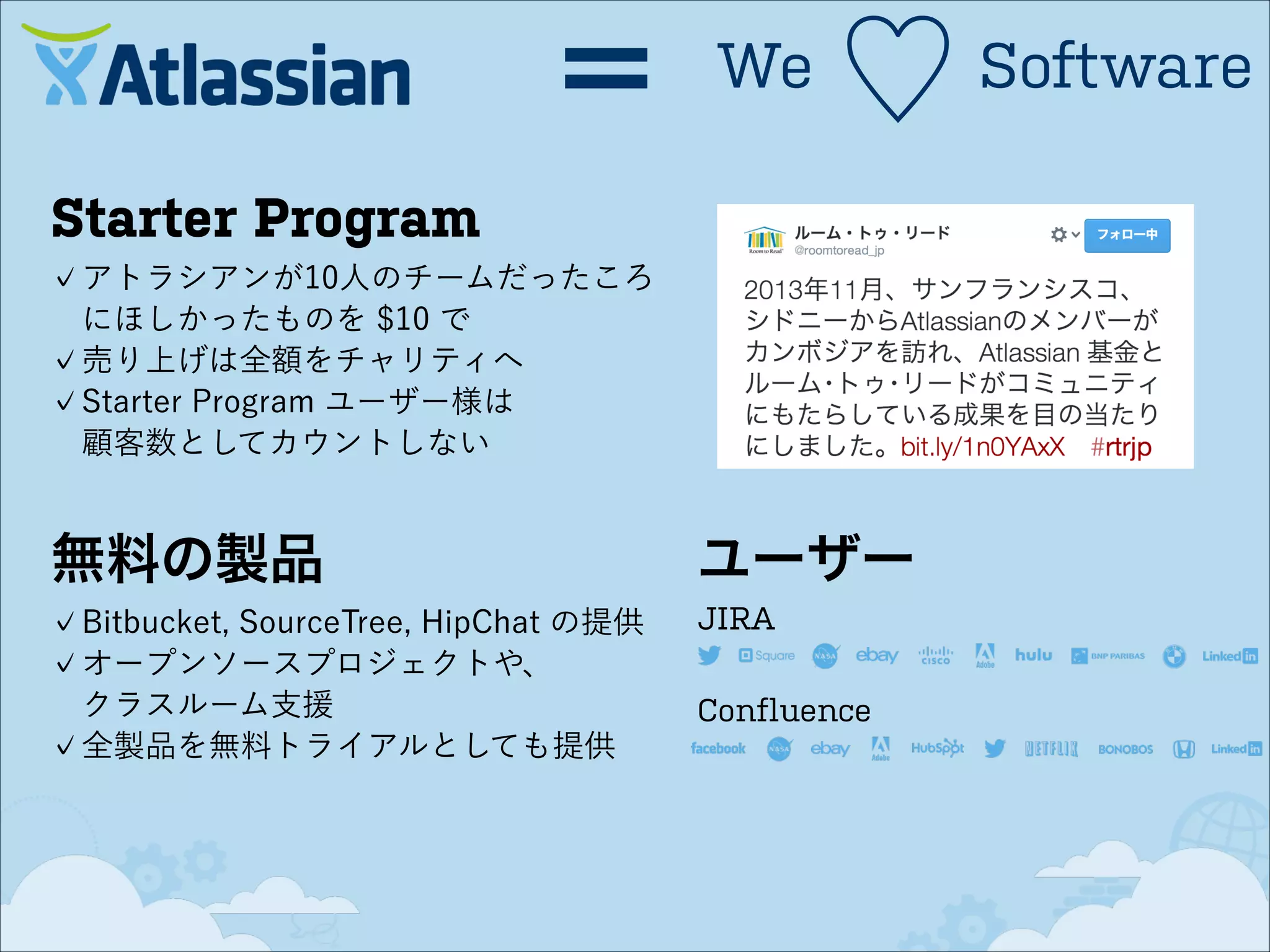 ＝

We

♡

Starter Program
アトラシアンが10人のチームだったころ
にほしかったものを $10 で
売り上げは全額をチャリティへ
Starter Program ユーザー様は 
顧客数としてカウントしない

無料の製品
Bitbucket, SourceTree, HipChat の提供
オープンソースプロジェクトや、 
クラスルーム支援
全製品を無料トライアルとしても提供

ユーザー
JIRA
Confluence

Software

 