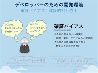 デベロッパーのための開発環境
確証バイアス ¦ 建設的相互作用

◎□△は、 

今までは、

まとまらないから

○▽◇でうまく

手を抜いて…

いっていた

確証バイアス
Confirmation Bias

✓自分の都合のよい事実を 
重視、選択しがちになる心理傾向
✓過去の成功体験をなかなか 
捨てることができない

Excel 方眼紙 マジ神！
現場不在の意思決定
人月見積もり

ウォーターフォール神話

後行程でテストすべき
要求は必ず洗い出せる
後から仕様が変わることはない

受け入れテストなんてドキュメント量で誤摩化せる
バグは見て見ぬ振りがちょうど良い

コード書ければ完了

デベロッパー マジック
ユーザーは使ってくれるはず

テストしても意味がない

ユニットテストはコストに見合わない

 