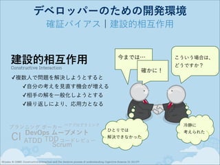 デベロッパーのための開発環境
確証バイアス ¦ 建設的相互作用

建設的相互作用

今までは…

Constructive Interaction

確かに！

こういう場合は、
どうですか？

✓複数人で問題を解決しようとすると
✓自分の考えを見直す機会が増える
✓相手の解を一般化しようとする
✓繰り返しにより、応用力となる

プランニング ポーカー

CI

冷静に

ペアプログラミング

DevOps ムーブメント
ATDD TDD コードレビュー
Scrum

ひとりでは
解決できなかった

Miyake, N. (1986). Constructive interaction and the iterative process of understanding. Cognitive Science, 10, 151-177.

考えられた

 