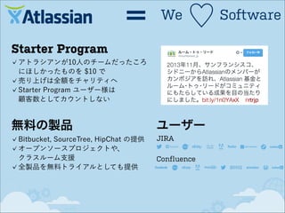 ＝

We

♡

Starter Program
アトラシアンが10人のチームだったころ
にほしかったものを $10 で
売り上げは全額をチャリティへ
Starter Program ユーザー様は 
顧客数としてカウントしない

無料の製品
Bitbucket, SourceTree, HipChat の提供
オープンソースプロジェクトや、 
クラスルーム支援
全製品を無料トライアルとしても提供

ユーザー
JIRA
Confluence

Software

 