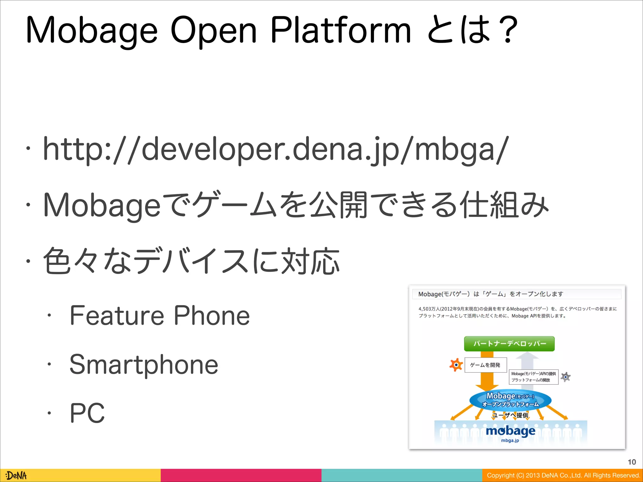 Mobage Open Platform とは？

•

http://developer.dena.jp/mbga/

•

Mobageでゲームを公開できる仕組み

•

色々なデバイスに対応
•

Feature Phone

•

Smartphone

•

PC
10
Copyright (C) 2013 DeNA Co.,Ltd. All Rights Reserved.

 