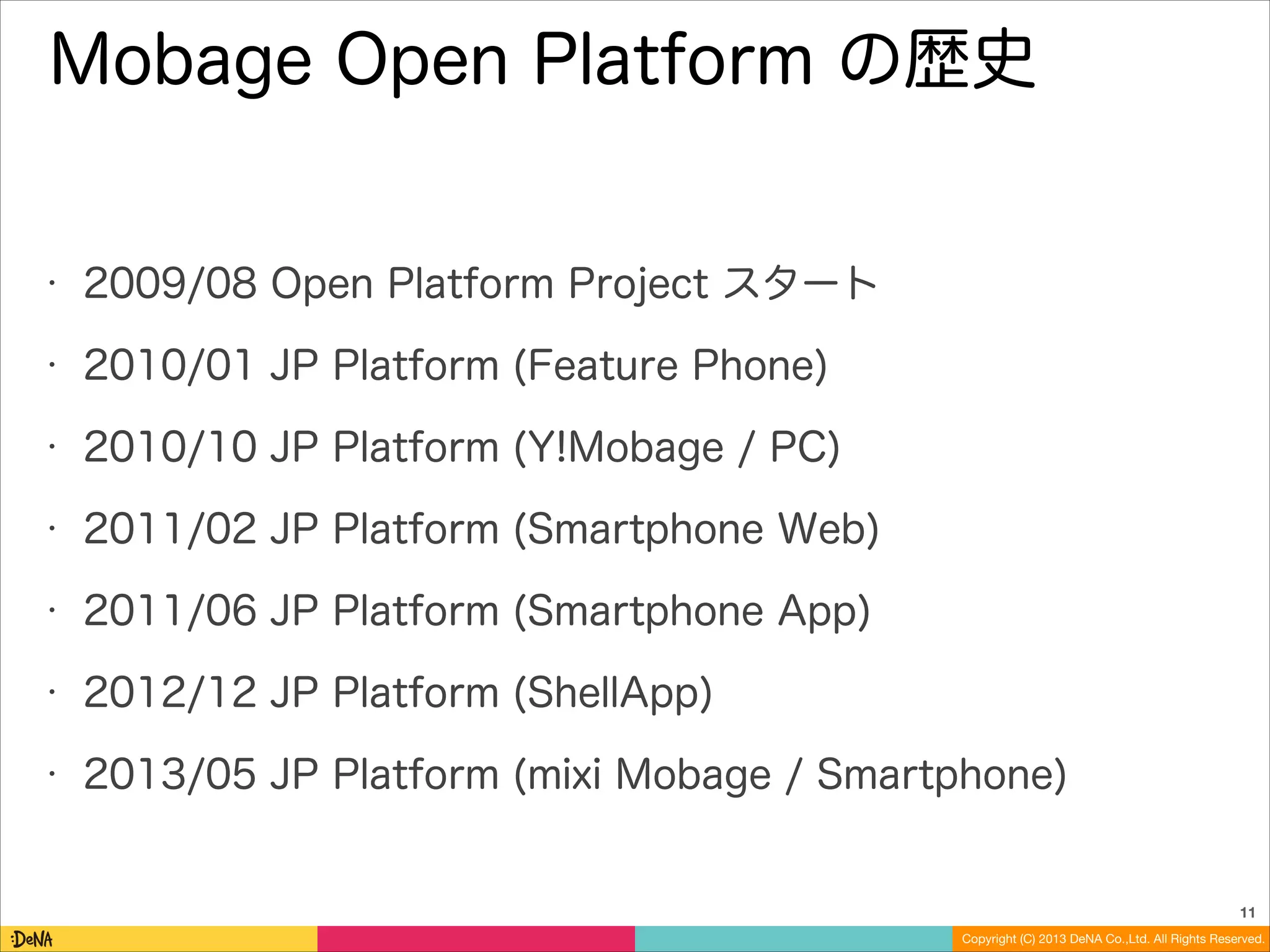 Mobage Open Platform の歴史

•

2009/08 Open Platform Project スタート

•

2010/01 JP Platform (Feature Phone)

•

2010/10 JP Platform (Y!Mobage / PC)

•

2011/02 JP Platform (Smartphone Web)

•

2011/06 JP Platform (Smartphone App)

•

2012/12 JP Platform (ShellApp)

•

2013/05 JP Platform (mixi Mobage / Smartphone)

11
Copyright (C) 2013 DeNA Co.,Ltd. All Rights Reserved.

 