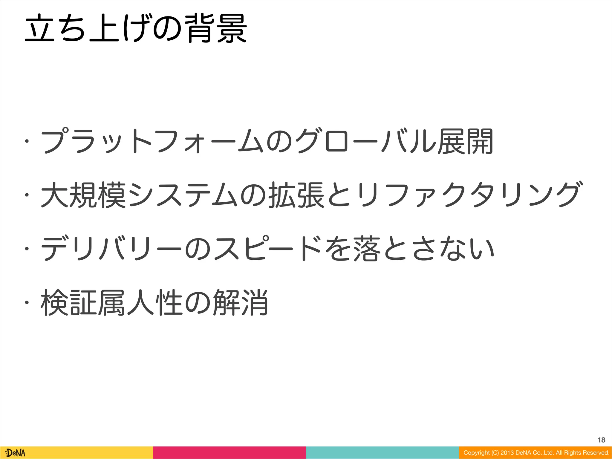 立ち上げの背景

•

プラットフォームのグローバル展開

•

大規模システムの拡張とリファクタリング

•

デリバリーのスピードを落とさない

•

検証属人性の解消

18
Copyright (C) 2013 DeNA Co.,Ltd. All Rights Reserved.

 