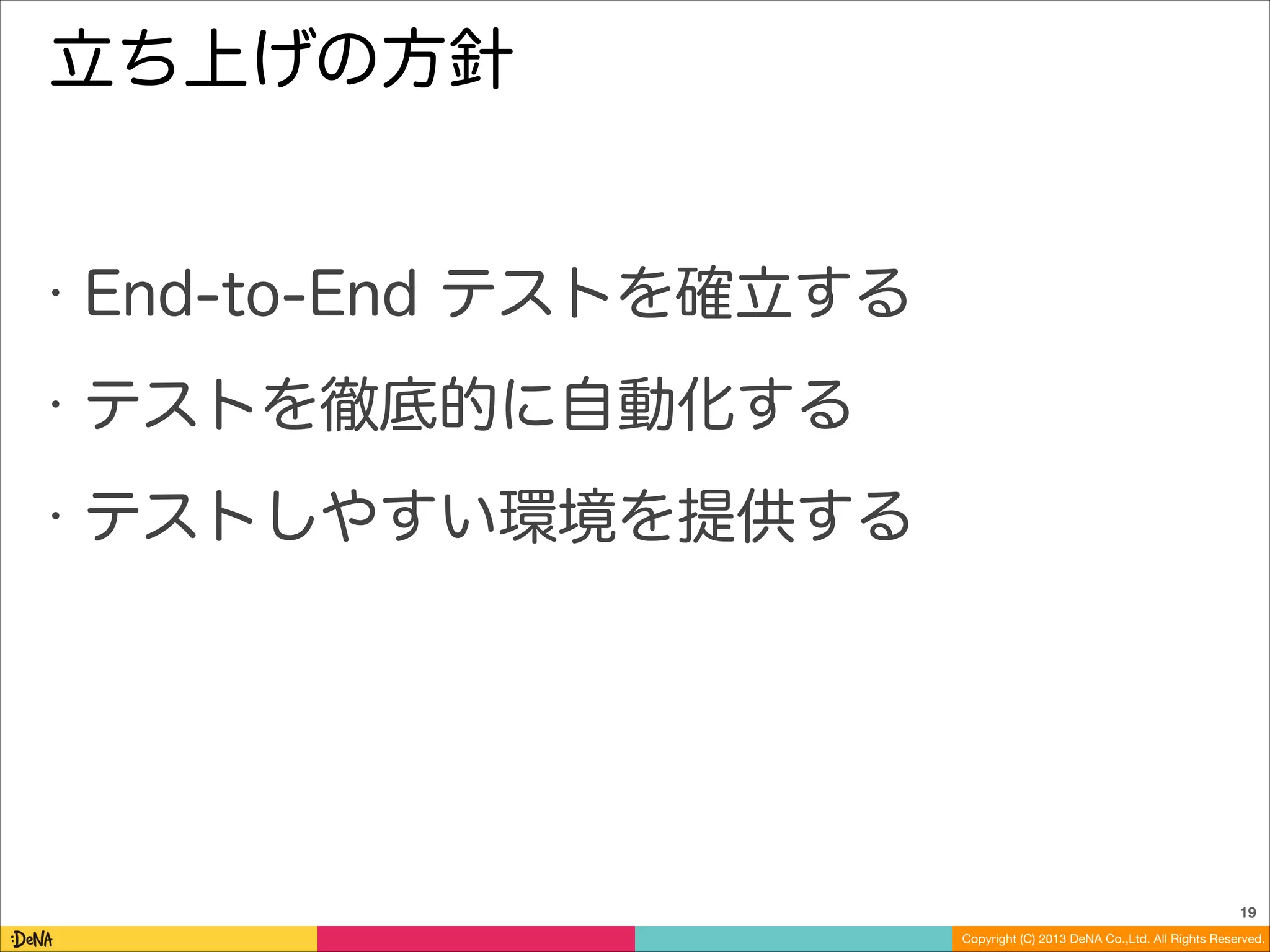 立ち上げの方針

•

End-to-End テストを確立する

•

テストを徹底的に自動化する

•

テストしやすい環境を提供する

19
Copyright (C) 2013 DeNA Co.,Ltd. All Rights Reserved.

 