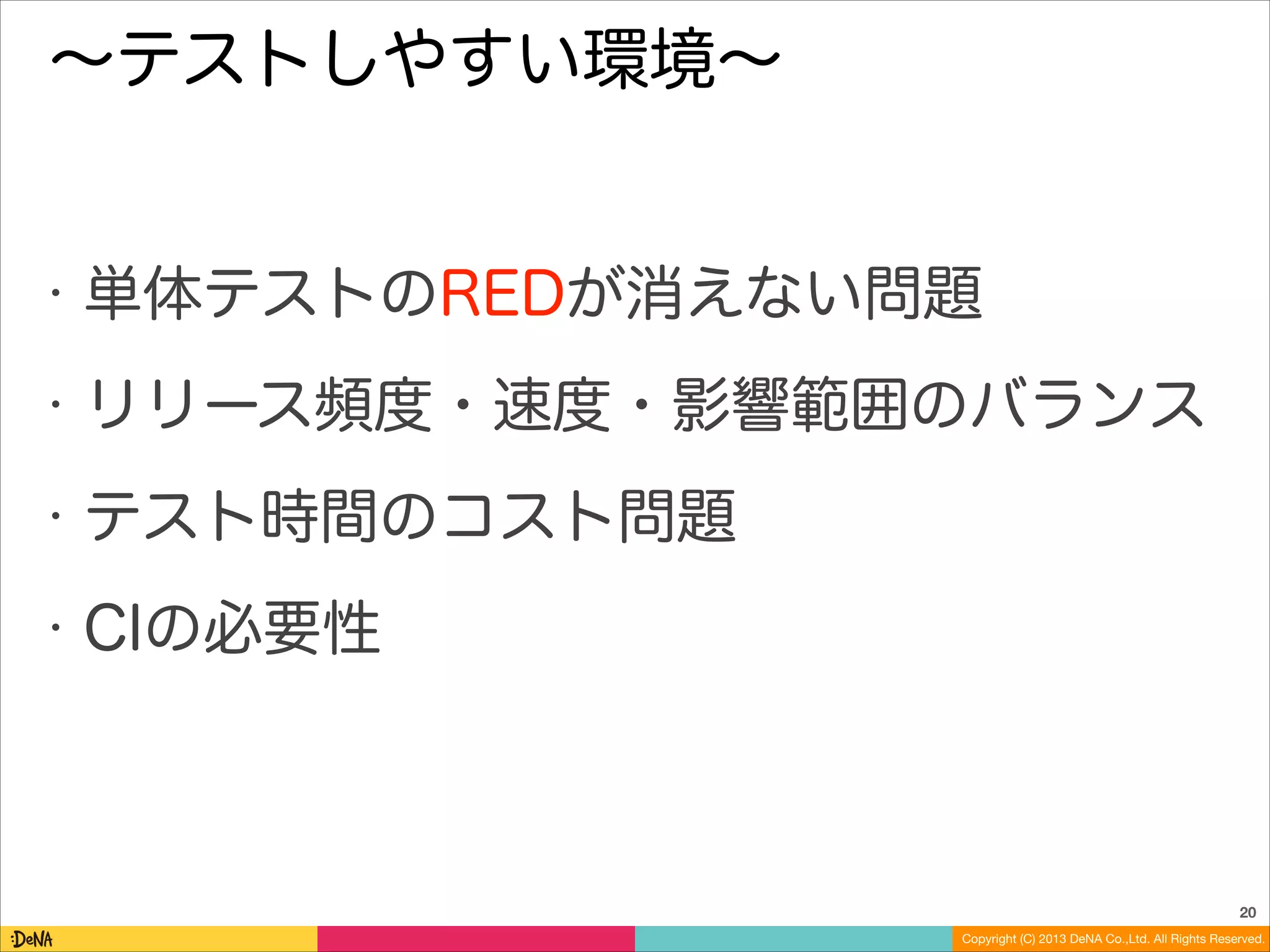 ∼テストしやすい環境∼

•

単体テストのREDが消えない問題

•

リリース頻度・速度・影響範囲のバランス

•

テスト時間のコスト問題

•

CIの必要性

20
Copyright (C) 2013 DeNA Co.,Ltd. All Rights Reserved.

 