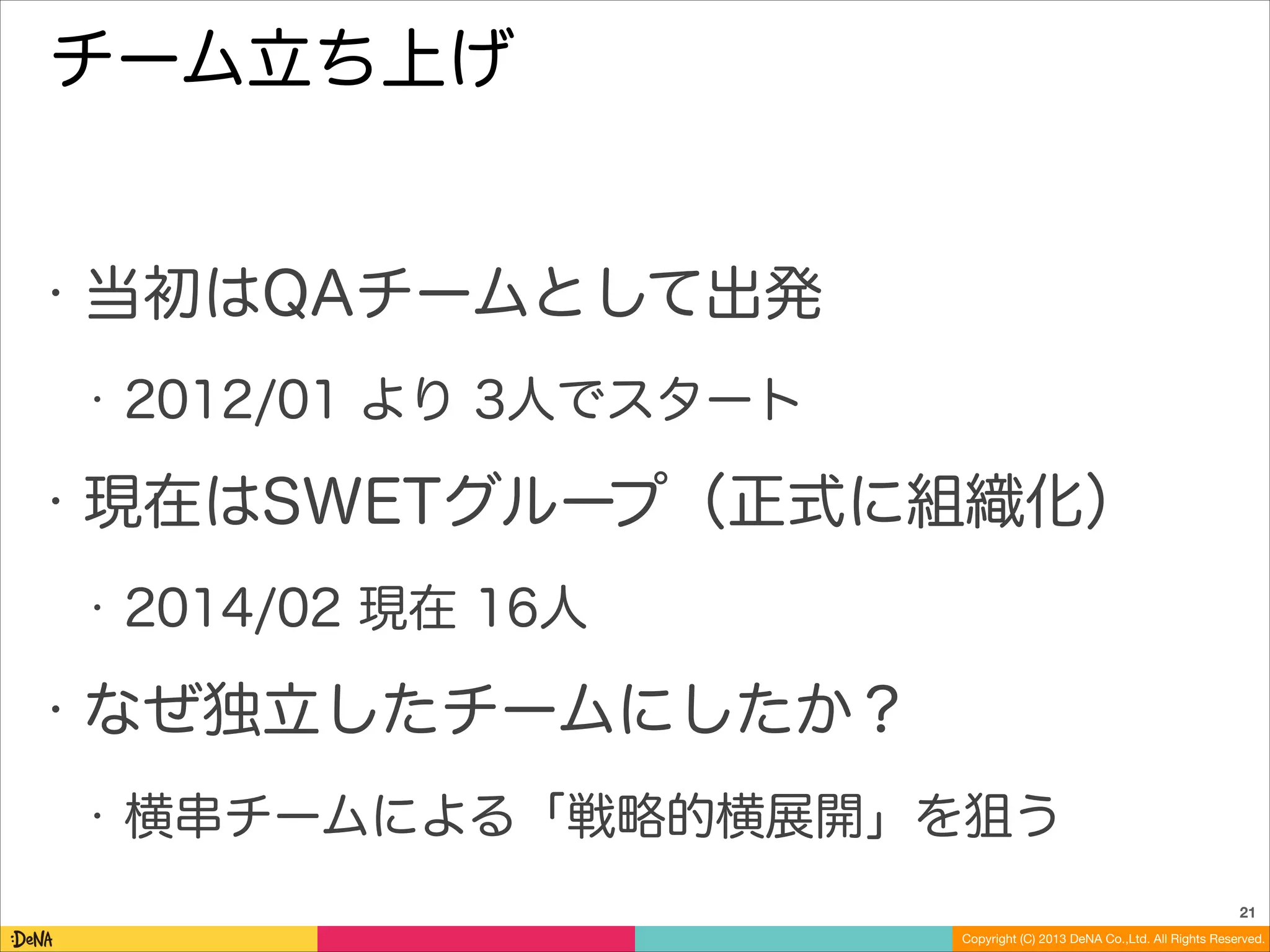 チーム立ち上げ

•

当初はQAチームとして出発
•

•

現在はSWETグループ（正式に組織化）
•

•

2012/01 より 3人でスタート

2014/02 現在 16人

なぜ独立したチームにしたか？
•

横串チームによる「戦略的横展開」を狙う
21
Copyright (C) 2013 DeNA Co.,Ltd. All Rights Reserved.

 