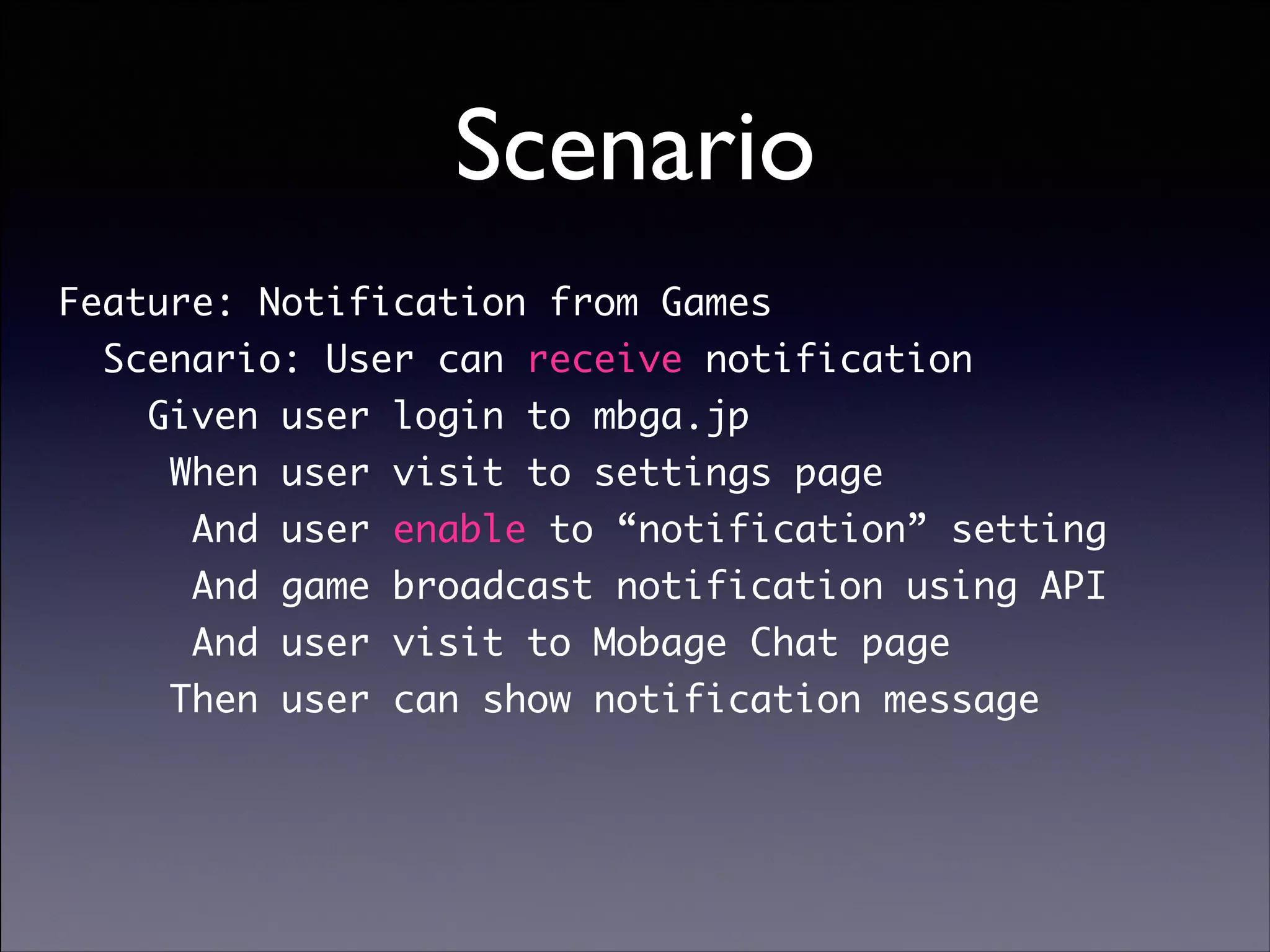 Scenario
Feature: Notification from Games	
Scenario: User can receive notification	
Given user login to mbga.jp	
When user visit to settings page	
And user enable to “notification” setting	
And game broadcast notification using API	
And user visit to Mobage Chat page	
Then user can show notification message

Copyright (C) 2013 DeNA Co.,Ltd. All Rights Reserved.

 