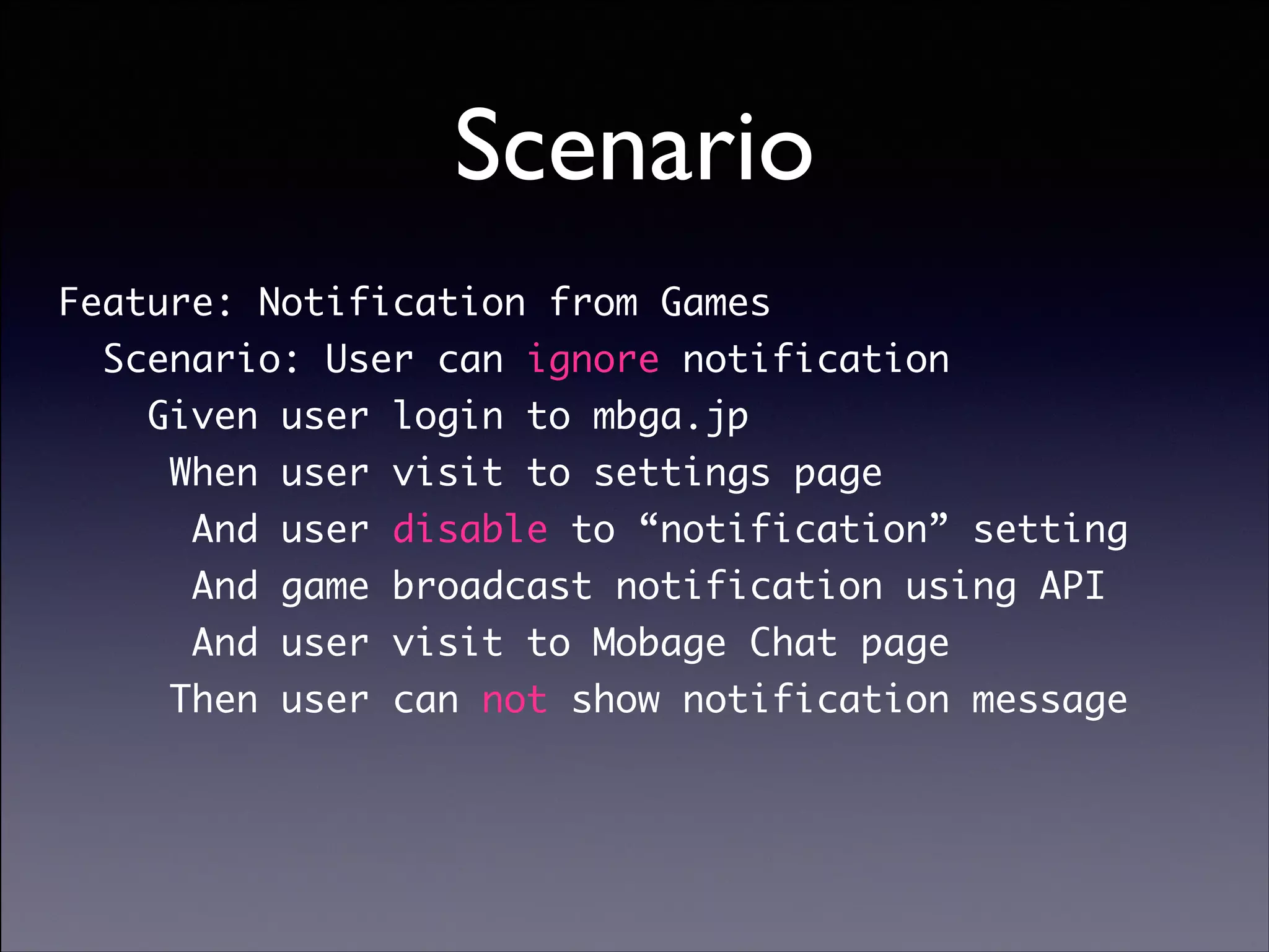 Scenario
Feature: Notification from Games	
Scenario: User can ignore notification	
Given user login to mbga.jp	
When user visit to settings page	
And user disable to “notification” setting	
And game broadcast notification using API	
And user visit to Mobage Chat page	
Then user can not show notification message

Copyright (C) 2013 DeNA Co.,Ltd. All Rights Reserved.

 