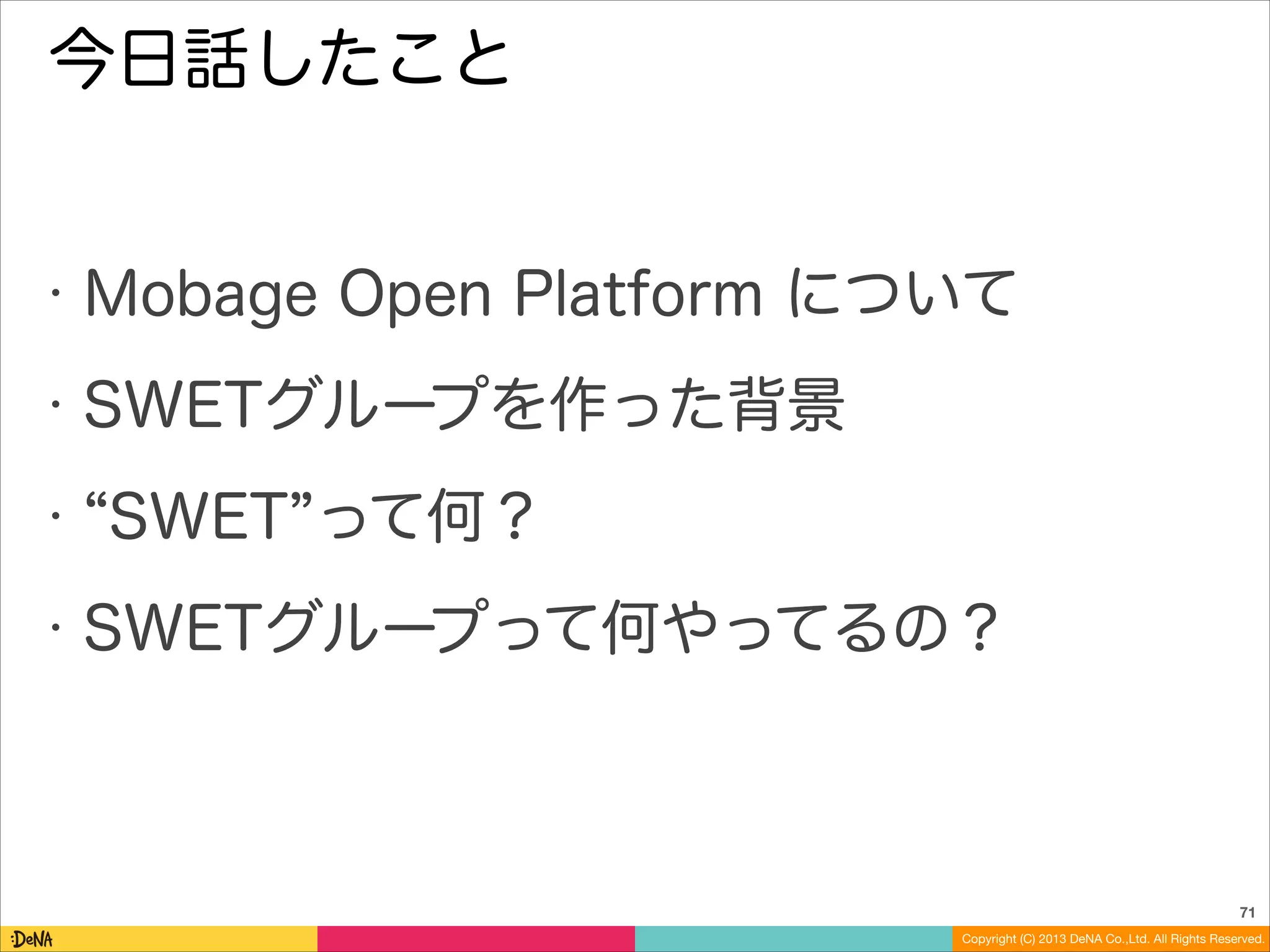 今日話したこと

•

Mobage Open Platform について

•

SWETグループを作った背景

•
•

SWET って何？
SWETグループって何やってるの？

71
Copyright (C) 2013 DeNA Co.,Ltd. All Rights Reserved.

 