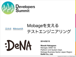 13-­‐A-­‐6 #devsumiA

Mobageを支える
テストエンジニアリング
2014/02/13
!
Masaki Nakagawa
Manager, SWET Gr.

Platform Unit System Dept.

Mobage Business Sector Japan Region 
DeNA Co., Ltd.

1

Copyright (C) 2013 DeNA Co.,Ltd. All Rights Reserved.

 