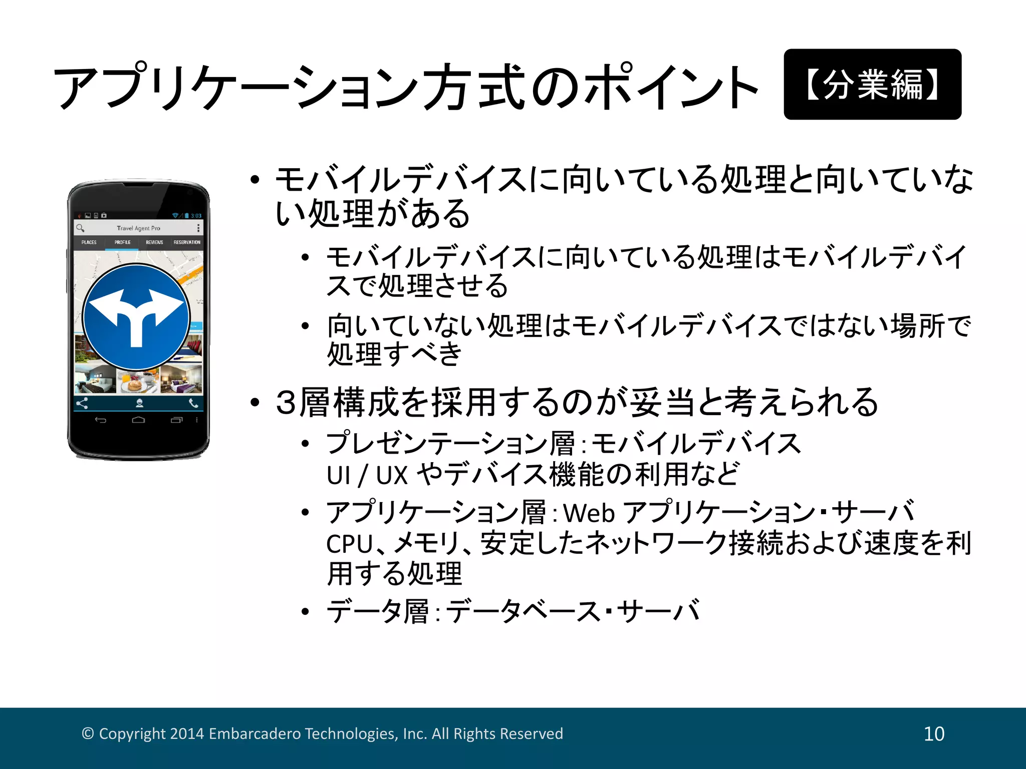 アプリケーション方式のポイント
© Copyright 2014 Embarcadero Technologies, Inc. All Rights Reserved 10
• モバイルデバイスに向いている処理と向いていな
い処理がある
• モバイルデバイスに向いている処理はモバイルデバイ
スで処理させる
• 向いていない処理はモバイルデバイスではない場所で
処理すべき
• ３層構成を採用するのが妥当と考えられる
• プレゼンテーション層：モバイルデバイス
UI / UX やデバイス機能の利用など
• アプリケーション層：Web アプリケーション・サーバ
CPU、メモリ、安定したネットワーク接続および速度を利
用する処理
• データ層：データベース・サーバ
【分業編】
 