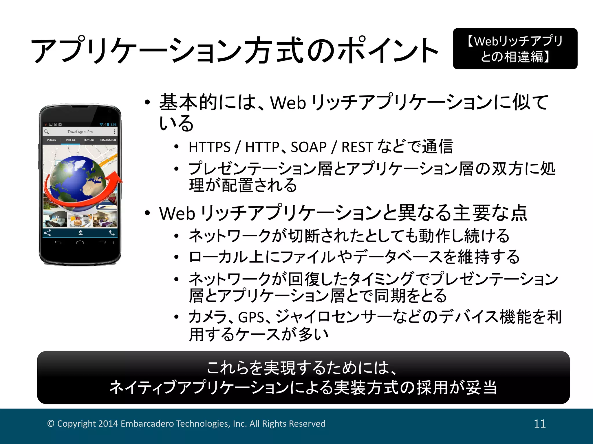 アプリケーション方式のポイント
© Copyright 2014 Embarcadero Technologies, Inc. All Rights Reserved 11
• 基本的には、Web リッチアプリケーションに似て
いる
• HTTPS / HTTP、SOAP / REST などで通信
• プレゼンテーション層とアプリケーション層の双方に処
理が配置される
• Web リッチアプリケーションと異なる主要な点
• ネットワークが切断されたとしても動作し続ける
• ローカル上にファイルやデータベースを維持する
• ネットワークが回復したタイミングでプレゼンテーション
層とアプリケーション層とで同期をとる
• カメラ、GPS、ジャイロセンサーなどのデバイス機能を利
用するケースが多い
【Webリッチアプリ
との相違編】
これらを実現するためには、
ネイティブアプリケーションによる実装方式の採用が妥当
これらを実現するためには、
ネイティブアプリケーションによる実装方式の採用が妥当
 