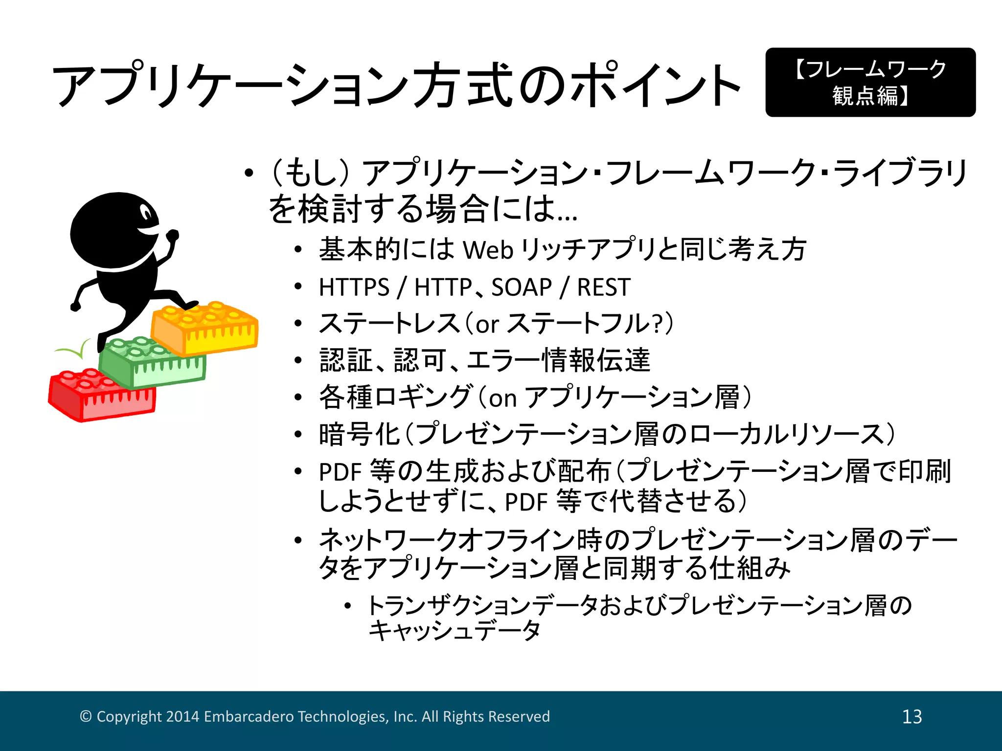 アプリケーション方式のポイント
© Copyright 2014 Embarcadero Technologies, Inc. All Rights Reserved 13
• （もし） アプリケーション・フレームワーク・ライブラリ
を検討する場合には…
• 基本的には Web リッチアプリと同じ考え方
• HTTPS / HTTP、SOAP / REST
• ステートレス（or ステートフル?）
• 認証、認可、エラー情報伝達
• 各種ロギング（on アプリケーション層）
• 暗号化（プレゼンテーション層のローカルリソース）
• PDF 等の生成および配布（プレゼンテーション層で印刷
しようとせずに、PDF 等で代替させる）
• ネットワークオフライン時のプレゼンテーション層のデー
タをアプリケーション層と同期する仕組み
• トランザクションデータおよびプレゼンテーション層の
キャッシュデータ
【フレームワーク
観点編】
 