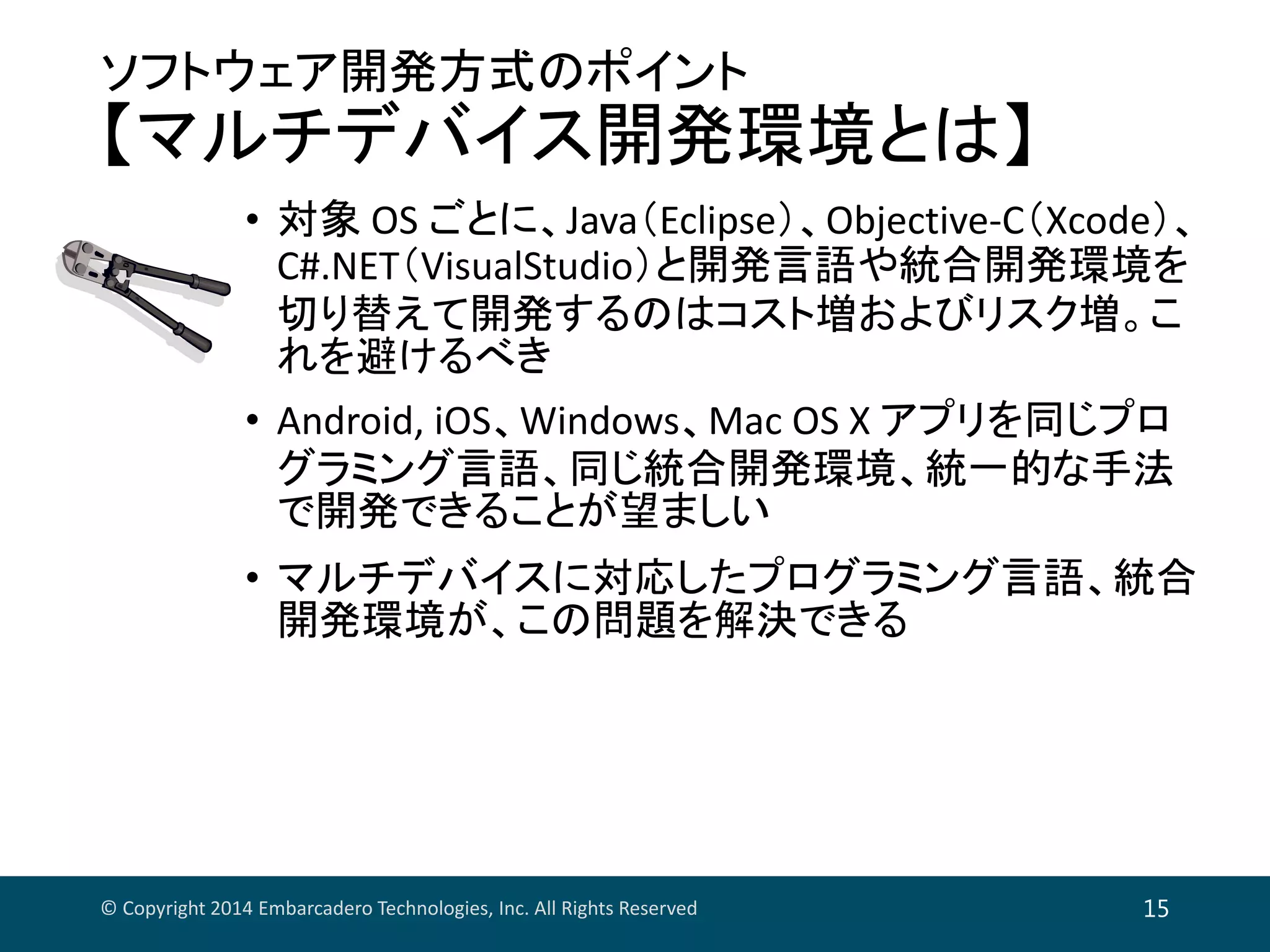 ソフトウェア開発方式のポイント
【マルチデバイス開発環境とは】
• 対象 OS ごとに、Java（Eclipse）、Objective‐C（Xcode）、
C#.NET（VisualStudio）と開発言語や統合開発環境を
切り替えて開発するのはコスト増およびリスク増。こ
れを避けるべき
• Android, iOS、Windows、Mac OS X アプリを同じプロ
グラミング言語、同じ統合開発環境、統一的な手法
で開発できることが望ましい
• マルチデバイスに対応したプログラミング言語、統合
開発環境が、この問題を解決できる
© Copyright 2014 Embarcadero Technologies, Inc. All Rights Reserved 15
 
