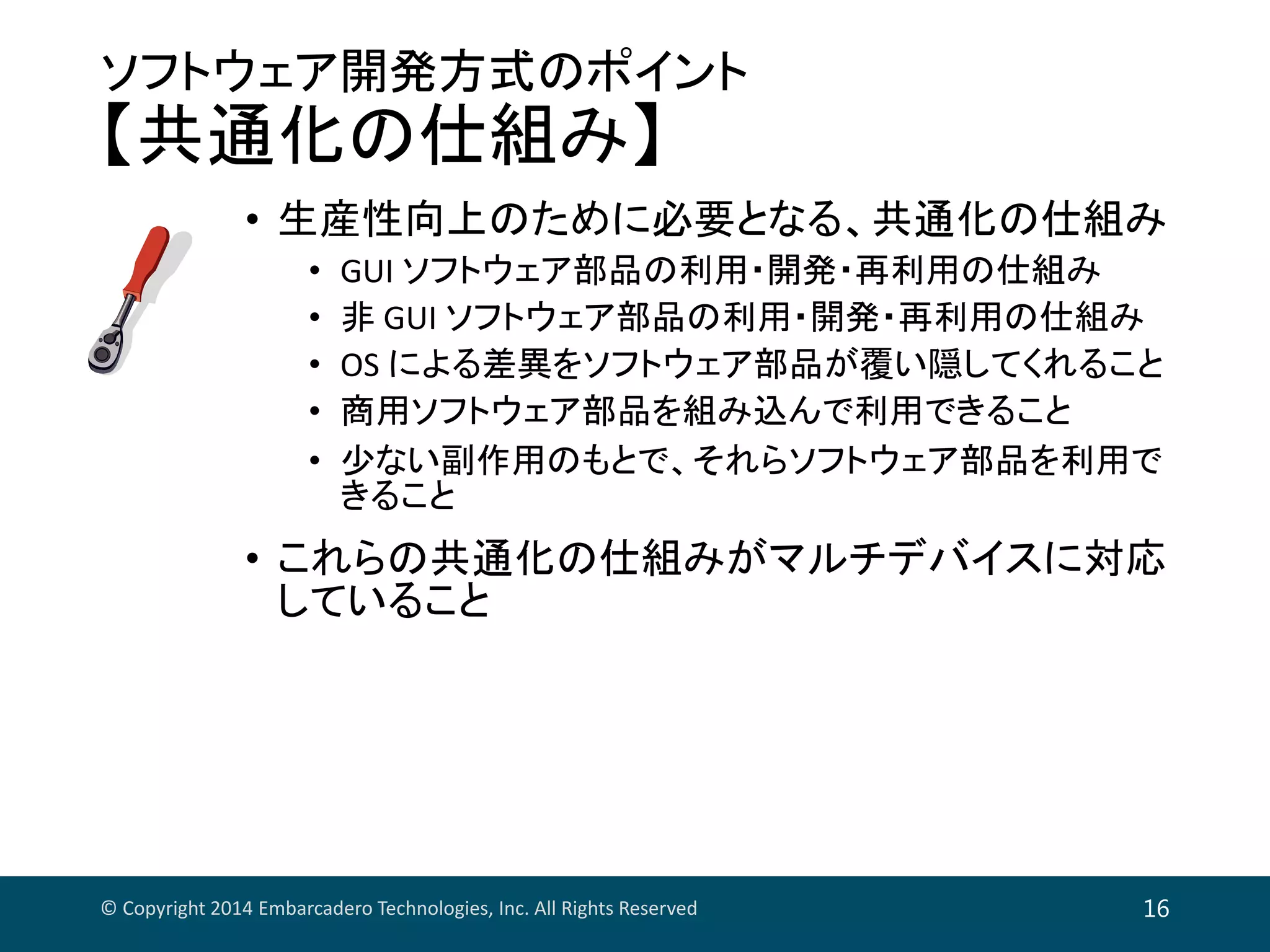 ソフトウェア開発方式のポイント
【共通化の仕組み】
• 生産性向上のために必要となる、共通化の仕組み
• GUI ソフトウェア部品の利用・開発・再利用の仕組み
• 非 GUI ソフトウェア部品の利用・開発・再利用の仕組み
• OS による差異をソフトウェア部品が覆い隠してくれること
• 商用ソフトウェア部品を組み込んで利用できること
• 少ない副作用のもとで、それらソフトウェア部品を利用で
きること
• これらの共通化の仕組みがマルチデバイスに対応
していること
© Copyright 2014 Embarcadero Technologies, Inc. All Rights Reserved 16
 